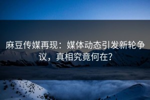 麻豆传媒再现：媒体动态引发新轮争议，真相究竟何在？