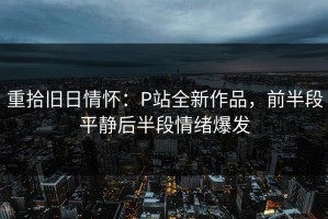 重拾旧日情怀：P站全新作品，前半段平静后半段情绪爆发