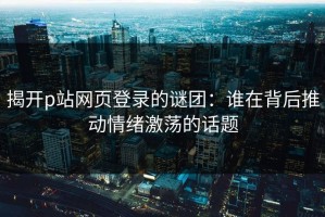 揭开p站网页登录的谜团：谁在背后推动情绪激荡的话题