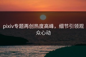 pixiv专题再创热度高峰，细节引领观众心动