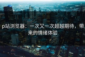 p站浏览器：一次又一次超越期待，带来的情绪体验