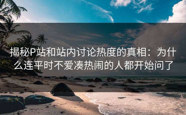 揭秘P站和站内讨论热度的真相：为什么连平时不爱凑热闹的人都开始问了