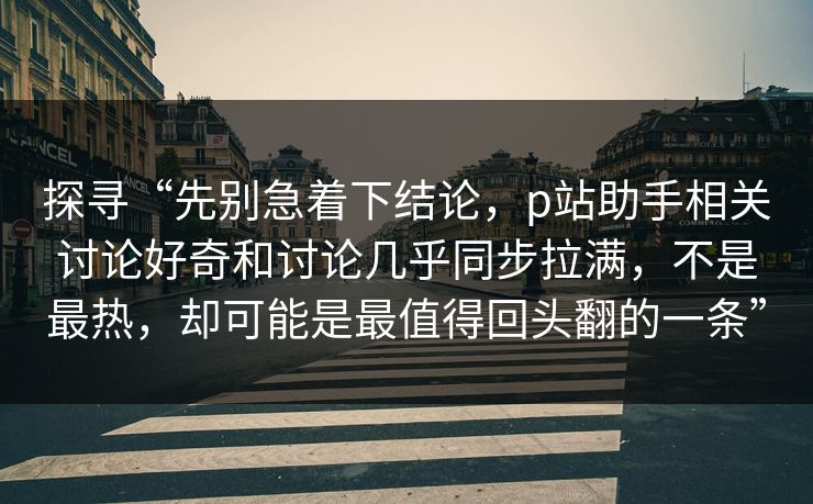 探寻“先别急着下结论，p站助手相关讨论好奇和讨论几乎同步拉满，不是最热，却可能是最值得回头翻的一条”