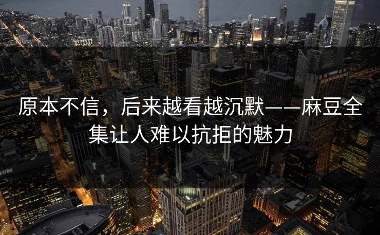 原本不信，后来越看越沉默——麻豆全集让人难以抗拒的魅力