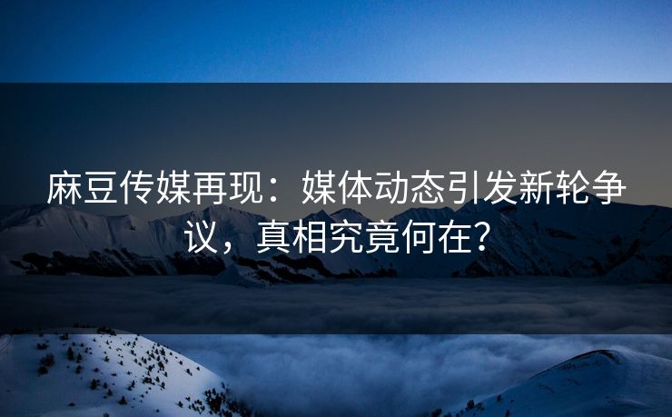 麻豆传媒再现：媒体动态引发新轮争议，真相究竟何在？