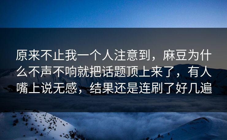 原来不止我一个人注意到，麻豆为什么不声不响就把话题顶上来了，有人嘴上说无感，结果还是连刷了好几遍
