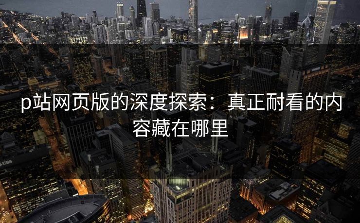 p站网页版的深度探索:真正耐看的内容藏在哪里 p站网页版的深度探索:真正耐看的内容藏在哪里