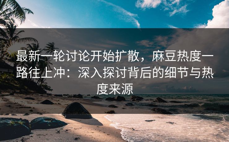 最新一轮讨论开始扩散，麻豆热度一路往上冲：深入探讨背后的细节与热度来源