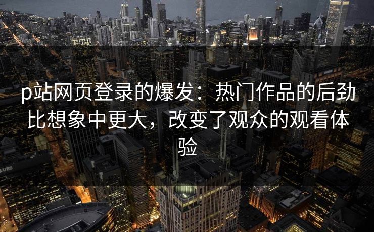 p站网页登录的爆发：热门作品的后劲比想象中更大，改变了观众的观看体验
