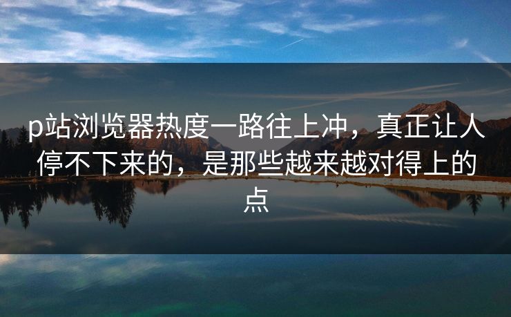 p站浏览器热度一路往上冲，真正让人停不下来的，是那些越来越对得上的点