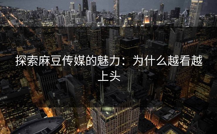 探索麻豆传媒的魅力：为什么越看越上头