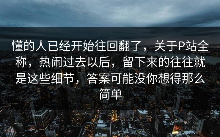 懂的人已经开始往回翻了，关于P站全称，热闹过去以后，留下来的往往就是这些细节，答案可能没你想得那么简单