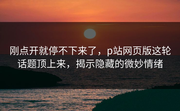 刚点开就停不下来了，p站网页版这轮话题顶上来，揭示隐藏的微妙情绪