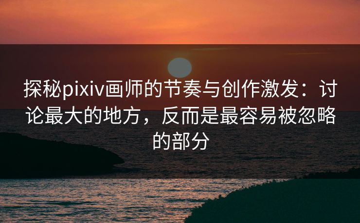 探秘pixiv画师的节奏与创作激发：讨论最大的地方，反而是最容易被忽略的部分