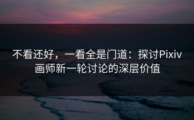 不看还好，一看全是门道：探讨Pixiv画师新一轮讨论的深层价值