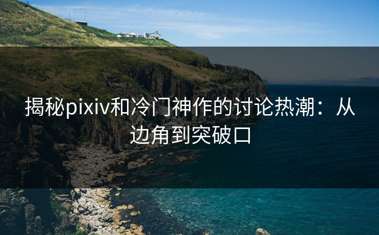 揭秘pixiv和冷门神作的讨论热潮：从边角到突破口