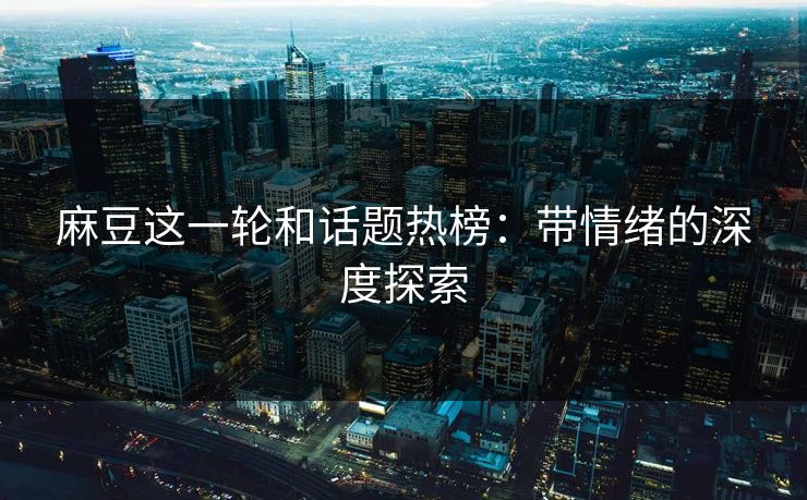 麻豆这一轮和话题热榜：带情绪的深度探索