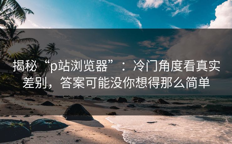 揭秘“p站浏览器”：冷门角度看真实差别，答案可能没你想得那么简单