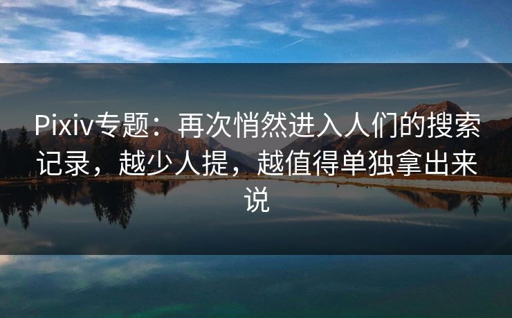 Pixiv专题：再次悄然进入人们的搜索记录，越少人提，越值得单独拿出来说