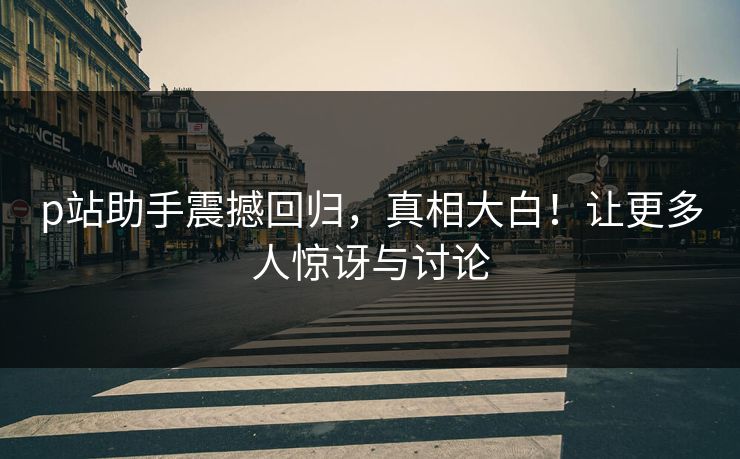 p站助手震撼回归，真相大白！让更多人惊讶与讨论