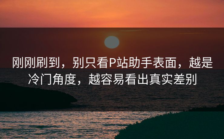 刚刚刷到，别只看P站助手表面，越是冷门角度，越容易看出真实差别