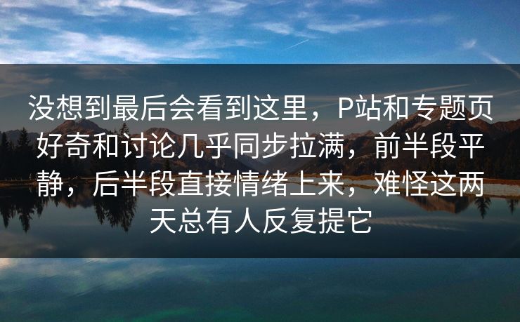 没想到最后会看到这里,P站和专题页好奇和讨论几乎同步拉满,前半段平静,后半段直接情绪上来,难怪这两天总有人反复提它 没想到最后会看到这里,P站和专题页好奇和讨论几乎同步拉满,前半段平静,后半段直接情绪上来,难怪这两天总有人反复提它