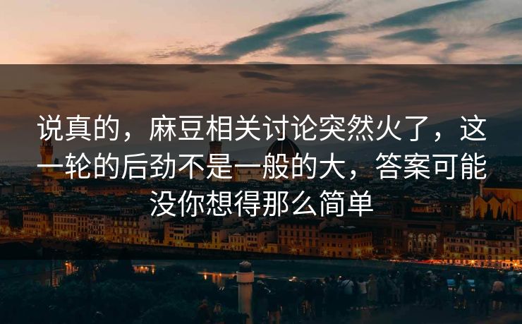 说真的，麻豆相关讨论突然火了，这一轮的后劲不是一般的大，答案可能没你想得那么简单
