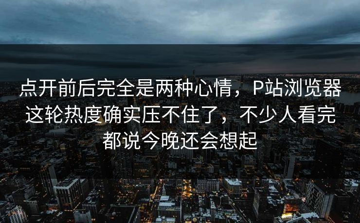 点开前后完全是两种心情，P站浏览器这轮热度确实压不住了，不少人看完都说今晚还会想起