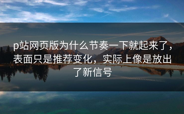 p站网页版为什么节奏一下就起来了，表面只是推荐变化，实际上像是放出了新信号