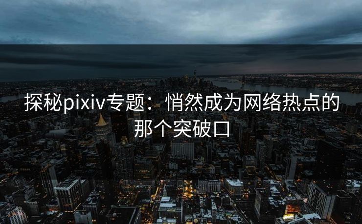 探秘pixiv专题：悄然成为网络热点的那个突破口