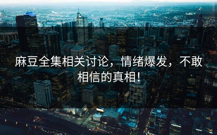 麻豆全集相关讨论,情绪爆发,不敢相信的真相! 麻豆全集相关讨论,情绪爆发,不敢相信的真相!