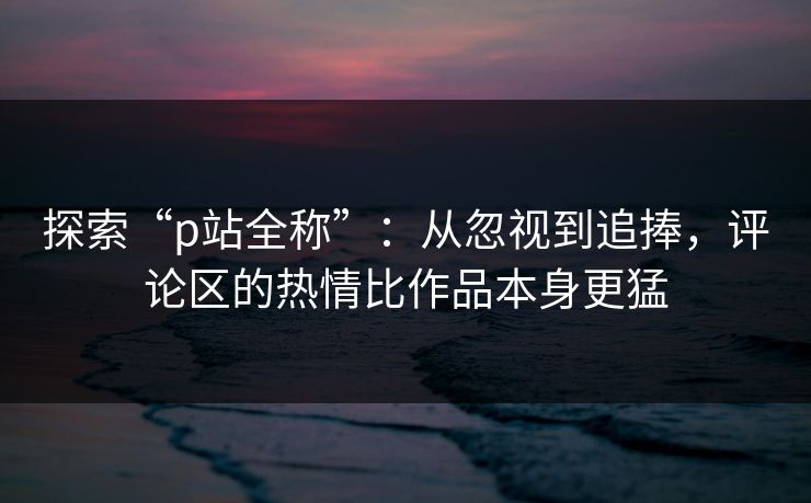 探索“p站全称”：从忽视到追捧，评论区的热情比作品本身更猛