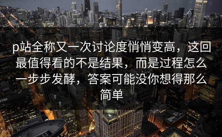p站全称又一次讨论度悄悄变高，这回最值得看的不是结果，而是过程怎么一步步发酵，答案可能没你想得那么简单
