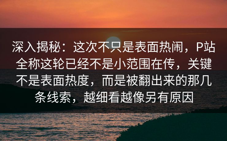 深入揭秘：这次不只是表面热闹，P站全称这轮已经不是小范围在传，关键不是表面热度，而是被翻出来的那几条线索，越细看越像另有原因