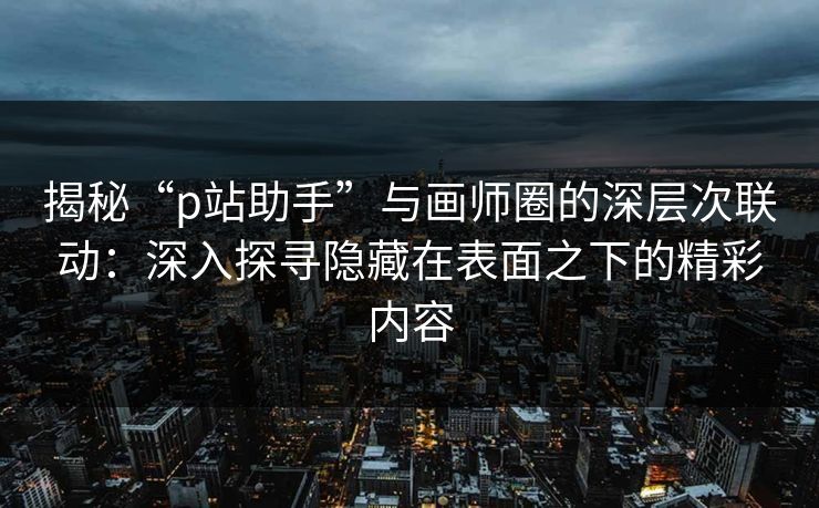 揭秘“p站助手”与画师圈的深层次联动：深入探寻隐藏在表面之下的精彩内容