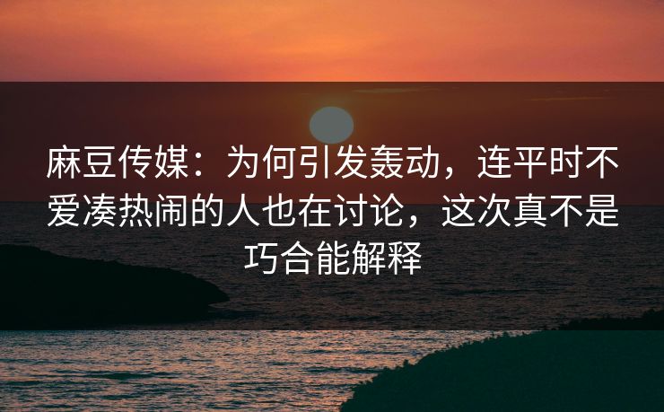 麻豆传媒：为何引发轰动，连平时不爱凑热闹的人也在讨论，这次真不是巧合能解释