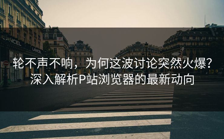 轮不声不响，为何这波讨论突然火爆？深入解析P站浏览器的最新动向