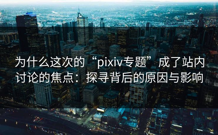 为什么这次的“pixiv专题”成了站内讨论的焦点：探寻背后的原因与影响