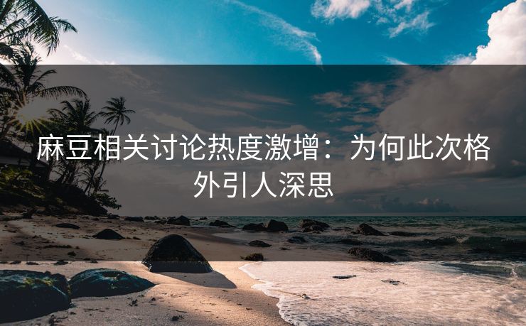 麻豆相关讨论热度激增：为何此次格外引人深思