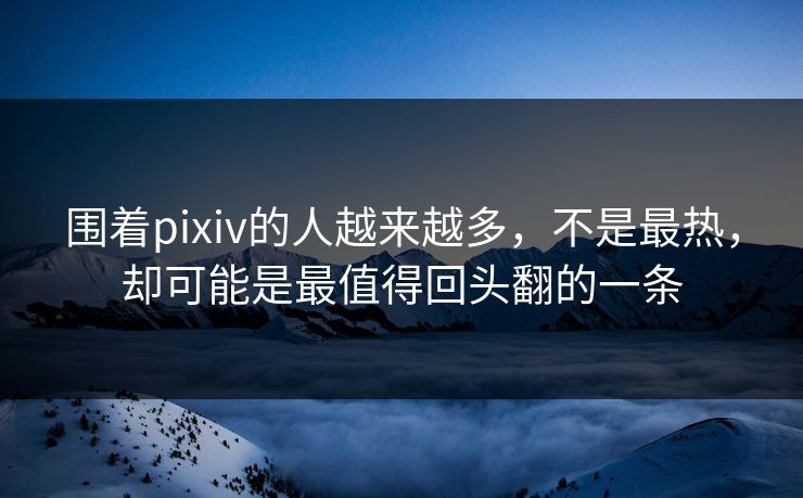 围着pixiv的人越来越多，不是最热，却可能是最值得回头翻的一条