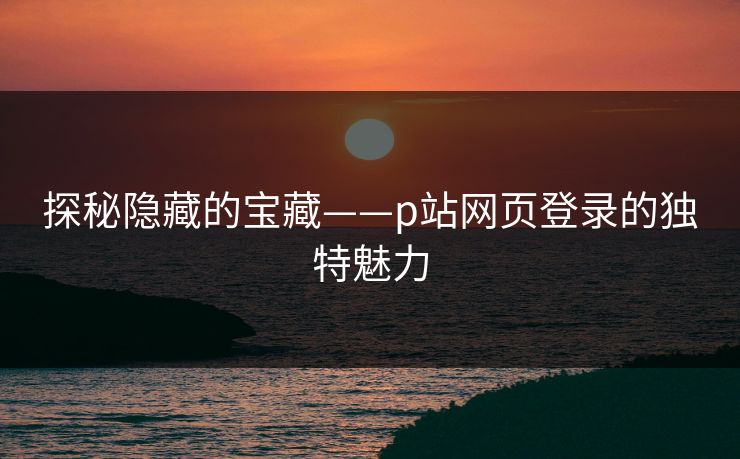 探秘隐藏的宝藏——p站网页登录的独特魅力 探秘隐藏的宝藏——p站网页登录的独特魅力