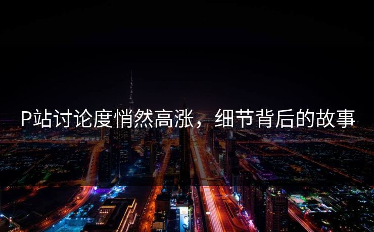 P站讨论度悄然高涨，细节背后的故事