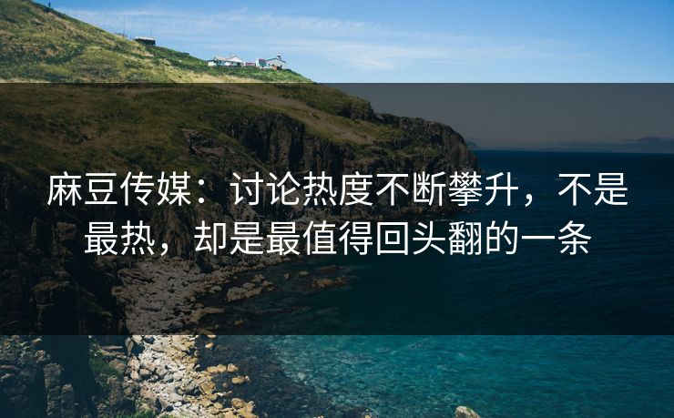 麻豆传媒：讨论热度不断攀升，不是最热，却是最值得回头翻的一条