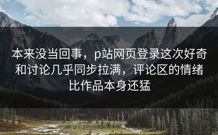 本来没当回事，p站网页登录这次好奇和讨论几乎同步拉满，评论区的情绪比作品本身还猛