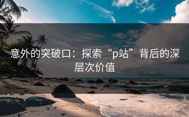意外的突破口:探索“p站”背后的深层次价值 意外的突破口:探索“p站”背后的深层次价值