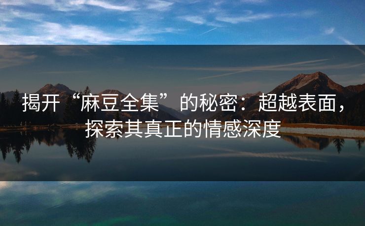 揭开“麻豆全集”的秘密：超越表面，探索其真正的情感深度