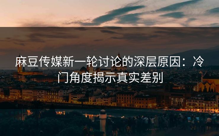 麻豆传媒新一轮讨论的深层原因：冷门角度揭示真实差别