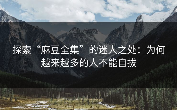 探索“麻豆全集”的迷人之处:为何越来越多的人不能自拔 探索“麻豆全集”的迷人之处:为何越来越多的人不能自拔