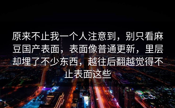 原来不止我一个人注意到，别只看麻豆国产表面，表面像普通更新，里层却埋了不少东西，越往后翻越觉得不止表面这些