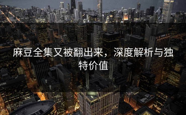 麻豆全集又被翻出来，深度解析与独特价值